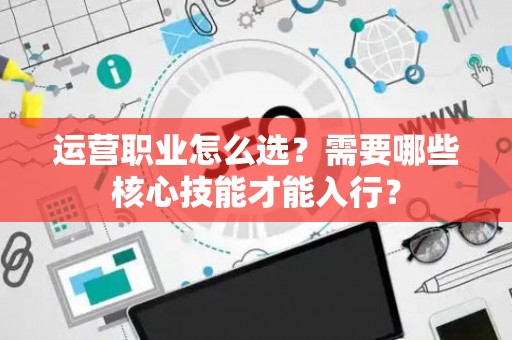 运营职业怎么选？需要哪些核心技能才能入行？