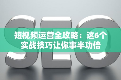 短视频运营全攻略：这6个实战技巧让你事半功倍